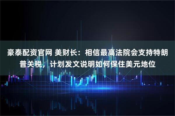 豪泰配资官网 美财长：相信最高法院会支持特朗普关税，计划发文说明如何保住美元地位