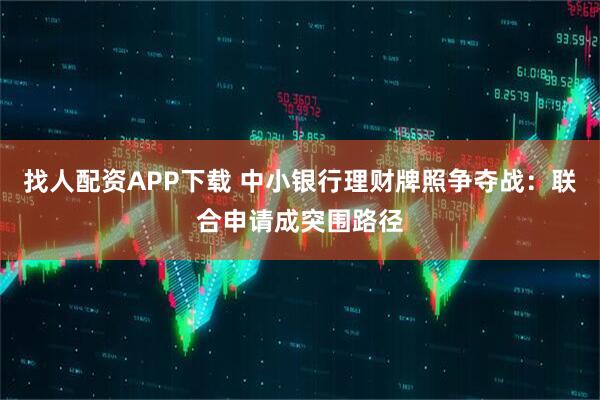 找人配资APP下载 中小银行理财牌照争夺战：联合申请成突围路径