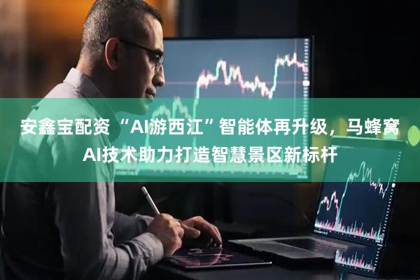 安鑫宝配资 “AI游西江”智能体再升级,马蜂窝AI技术助力打造智慧景区新标杆