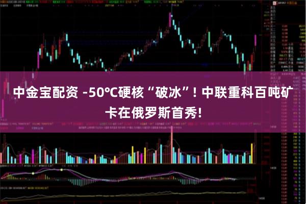 中金宝配资 -50℃硬核“破冰”! 中联重科百吨矿卡在俄罗斯首秀!