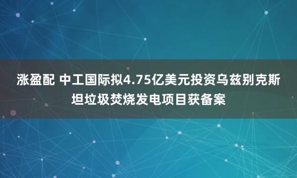 涨盈配 中工国际拟4.75亿美元投资乌兹别克斯坦垃圾焚烧发电项目获备案