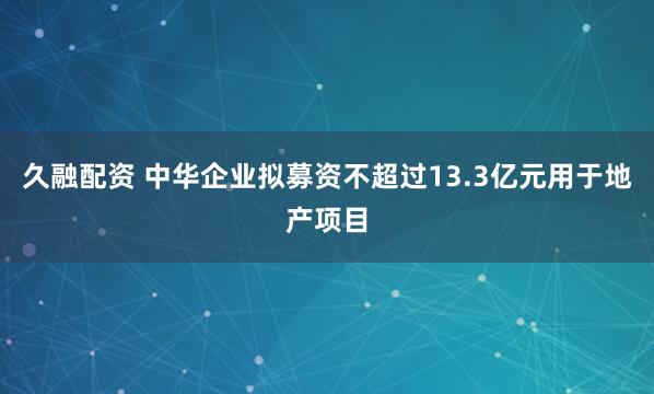 久融配资 中华企业拟募资不超过13.3亿元用于地产项目