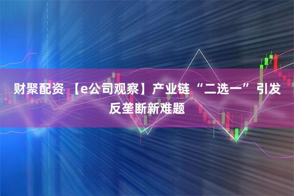财聚配资 【e公司观察】产业链 “二选一” 引发反垄断新难题