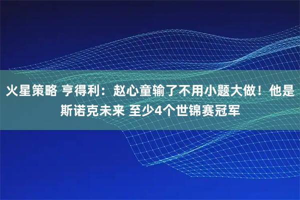 火星策略 亨得利：赵心童输了不用小题大做！他是斯诺克未来 至少4个世锦赛冠军