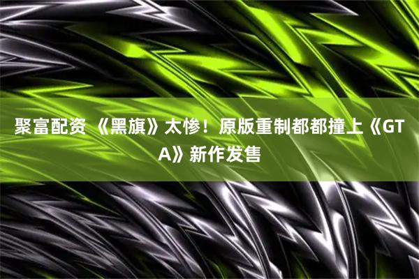 聚富配资 《黑旗》太惨！原版重制都都撞上《GTA》新作发售